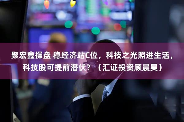 聚宏鑫操盘 稳经济站C位，科技之光照进生活，科技股可提前潜伏？（汇证投资顾晨昊）