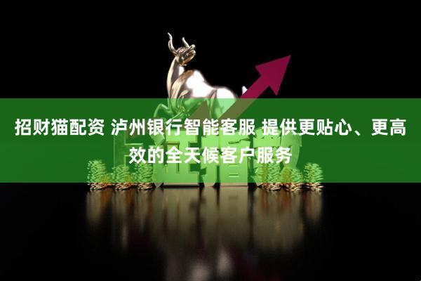 招财猫配资 泸州银行智能客服 提供更贴心、更高效的全天候客户服务