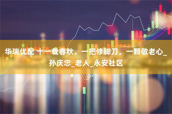 华瑞优配 十一载春秋，一把修脚刀，一颗敬老心_孙庆忠_老人_永安社区
