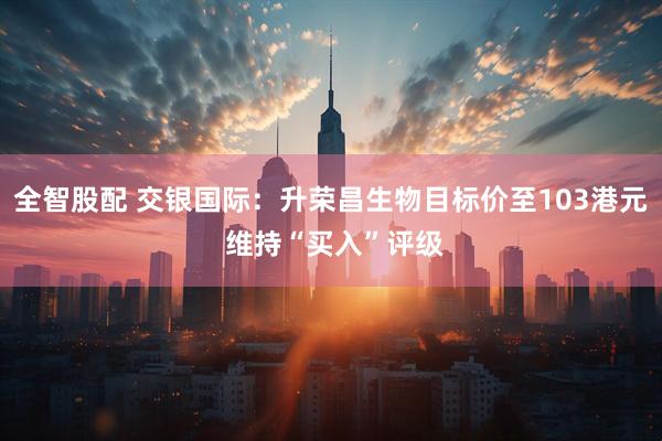 全智股配 交银国际：升荣昌生物目标价至103港元 维持“买入”评级