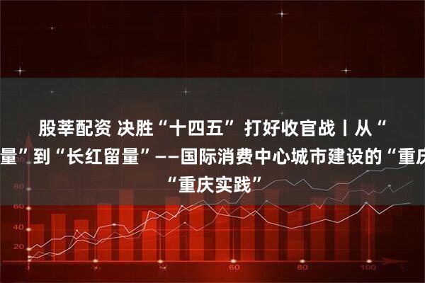 股莘配资 决胜“十四五” 打好收官战丨从“网红流量”到“长红留量”——国际消费中心城市建设的“重庆实践”