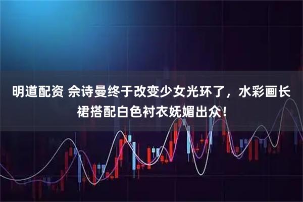 明道配资 佘诗曼终于改变少女光环了，水彩画长裙搭配白色衬衣妩媚出众！