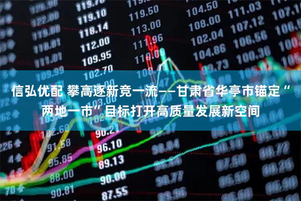 信弘优配 攀高逐新竞一流——甘肃省华亭市锚定“两地一市”目标打开高质量发展新空间