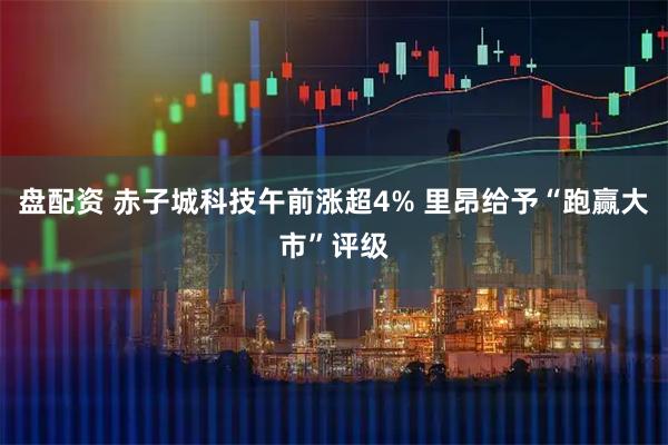盘配资 赤子城科技午前涨超4% 里昂给予“跑赢大市”评级