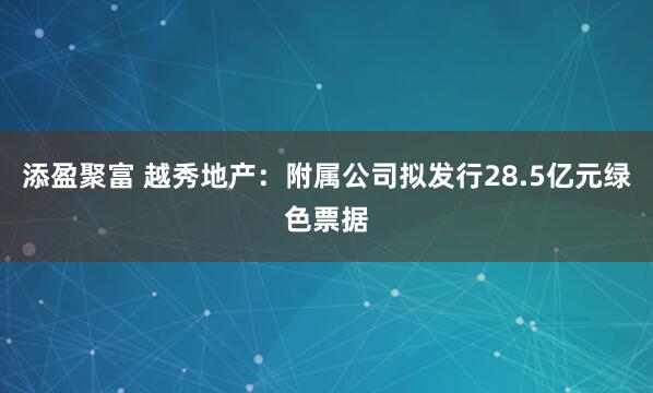 添盈聚富 越秀地产：附属公司拟发行28.5亿元绿色票据