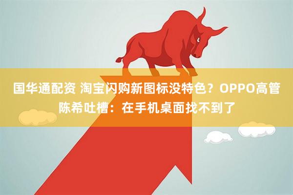 国华通配资 淘宝闪购新图标没特色？OPPO高管陈希吐槽：在手机桌面找不到了