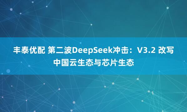 丰泰优配 第二波DeepSeek冲击：V3.2 改写中国云生态与芯片生态