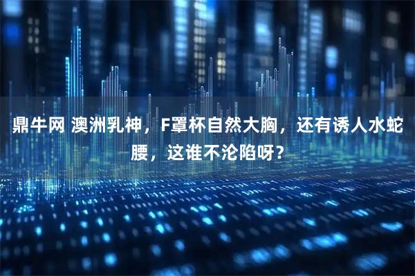 鼎牛网 澳洲乳神，F罩杯自然大胸，还有诱人水蛇腰，这谁不沦陷呀？