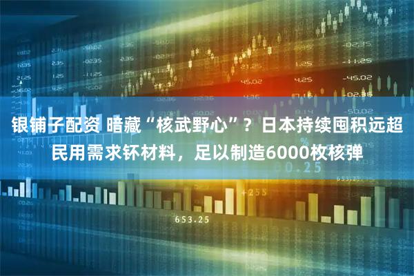 银铺子配资 暗藏“核武野心”？日本持续囤积远超民用需求钚材料，足以制造6000枚核弹