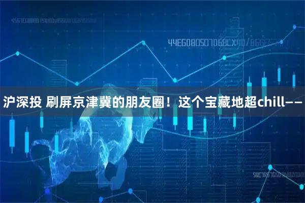 沪深投 刷屏京津冀的朋友圈！这个宝藏地超chill——