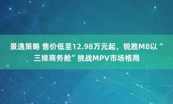 景逸策略 售价低至12.98万元起，锐胜M8以“三排商务舱”挑战MPV市场格局