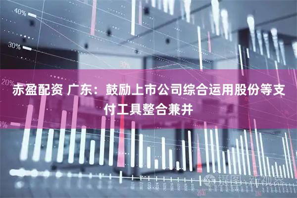 赤盈配资 广东：鼓励上市公司综合运用股份等支付工具整合兼并