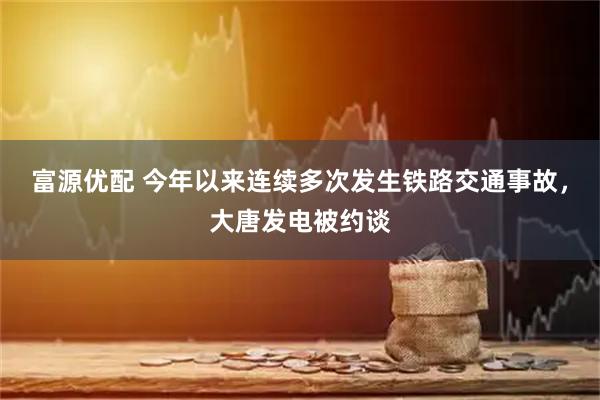 富源优配 今年以来连续多次发生铁路交通事故，大唐发电被约谈