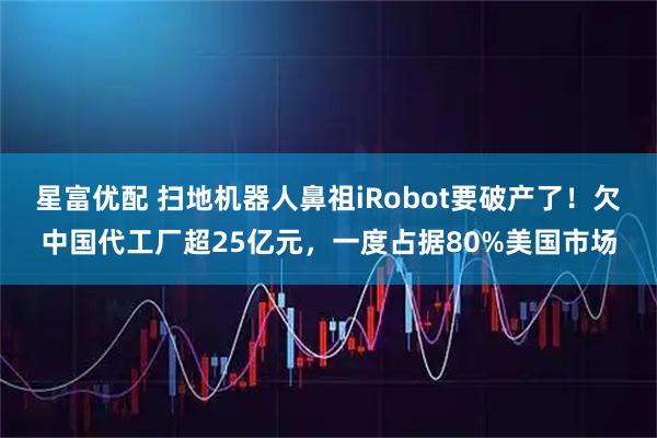 星富优配 扫地机器人鼻祖iRobot要破产了！欠中国代工厂超25亿元，一度占据80%美国市场