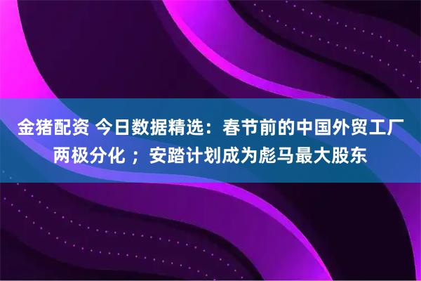 金猪配资 今日数据精选：春节前的中国外贸工厂两极分化 ；安踏计划成为彪马最大股东