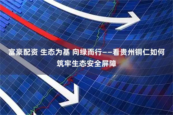 富豪配资 生态为基 向绿而行——看贵州铜仁如何筑牢生态安全屏障
