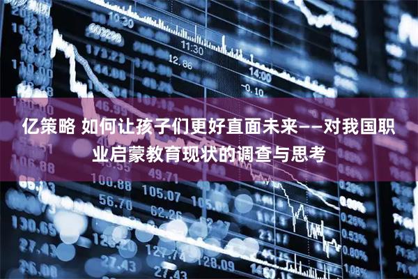 亿策略 如何让孩子们更好直面未来——对我国职业启蒙教育现状的调查与思考